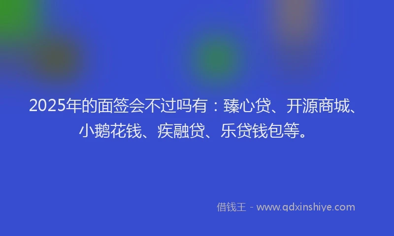 2025年的面签会不过吗有：臻心贷、开源商城、小鹅花钱、疾融贷、乐贷钱包等。