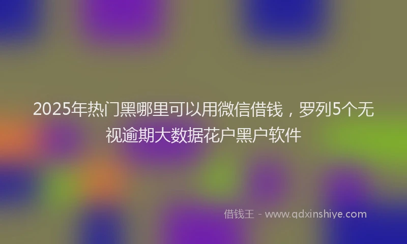 2025年热门黑哪里可以用微信借钱，罗列5个无视逾期大数据花户黑户软件