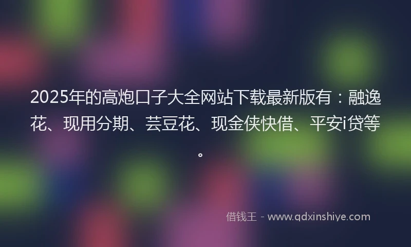 2025年的高炮口子大全网站下载最新版有：融逸花、现用分期、芸豆花、现金侠快借、平安i贷等。