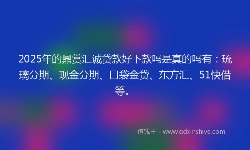 2025年的鼎赏汇诚贷款好下款吗是真的吗有：琉璃分期、现金分期、口袋金贷、东方汇、51快借等。
