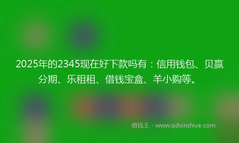 2025年的2345现在好下款吗有：信用钱包、贝赢分期、乐租租、借钱宝盒、羊小购等。