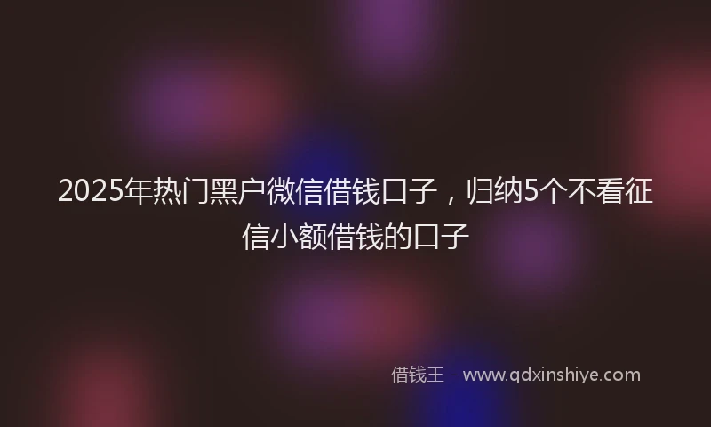 2025年热门黑户微信借钱口子，归纳5个不看征信小额借钱的口子