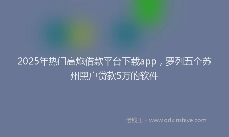 2025年热门高炮借款平台下载app，罗列五个苏州黑户贷款5万的软件