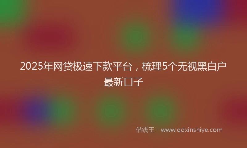 2025年网贷极速下款平台，梳理5个无视黑白户最新口子