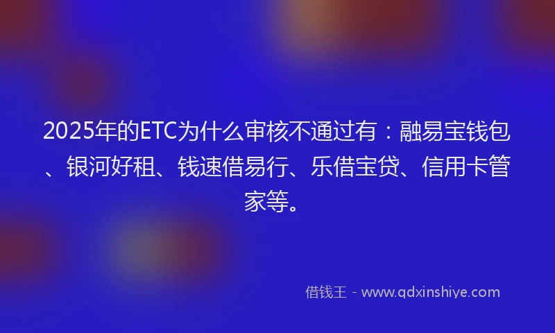 2025年的ETC为什么审核不通过有：融易宝钱包、银河好租、钱速借易行、乐借宝贷、信用卡管家等。