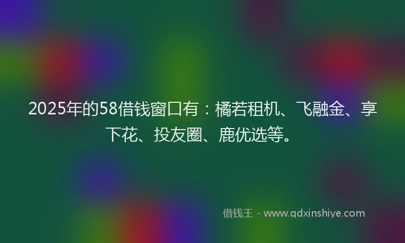 2025年的58借钱窗口有：橘若租机、飞融金、享下花、投友圈、鹿优选等。