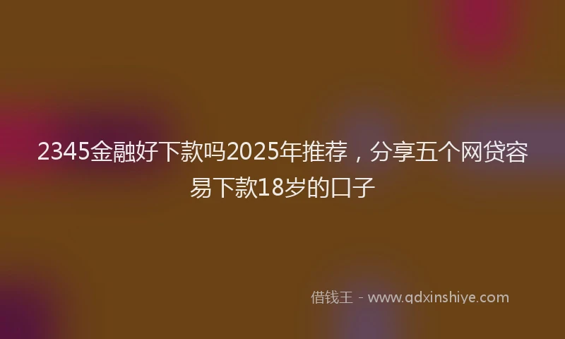 2345金融好下款吗2025年推荐，分享五个网贷容易下款18岁的口子