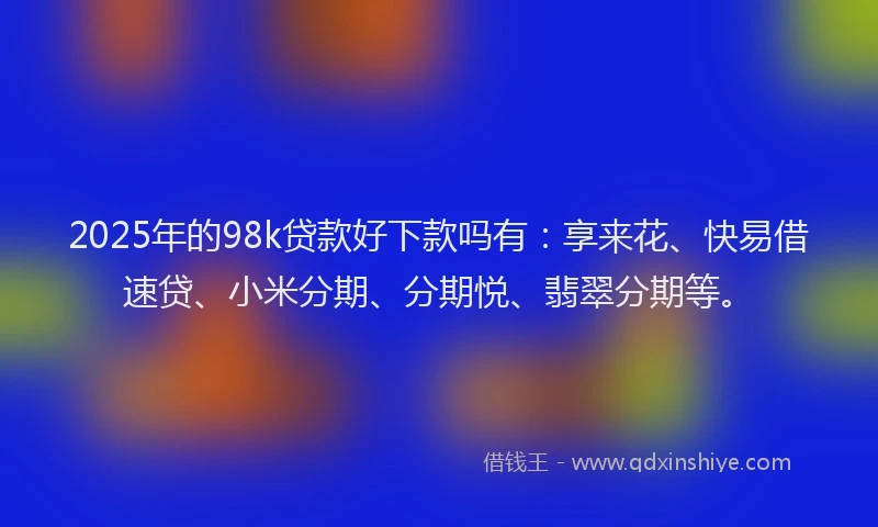 2025年的98k贷款好下款吗有：享来花、快易借速贷、小米分期、分期悦、翡翠分期等。