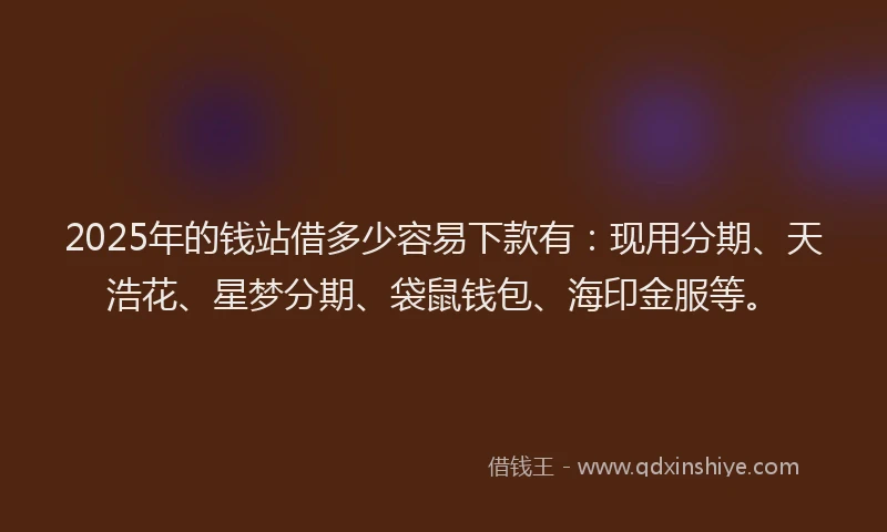 2025年的钱站借多少容易下款有：现用分期、天浩花、星梦分期、袋鼠钱包、海印金服等。