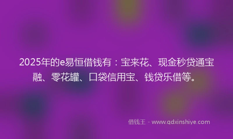 2025年的e易恒借钱有：宝来花、现金秒贷通宝融、零花罐、口袋信用宝、钱贷乐借等。