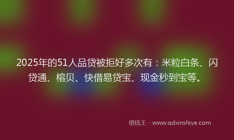 2025年的51人品贷被拒好多次有：米粒白条、闪贷通、榕贝、快借易贷宝、现金秒到宝等。