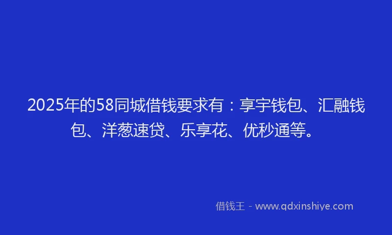 2025年的58同城借钱要求有：享宇钱包、汇融钱包、洋葱速贷、乐享花、优秒通等。
