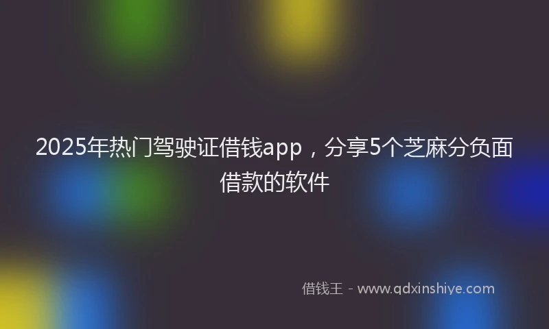 2025年热门驾驶证借钱app，分享5个芝麻分负面借款的软件