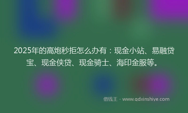 2025年的高炮秒拒怎么办有：现金小站、易融贷宝、现金侠贷、现金骑士、海印金服等。