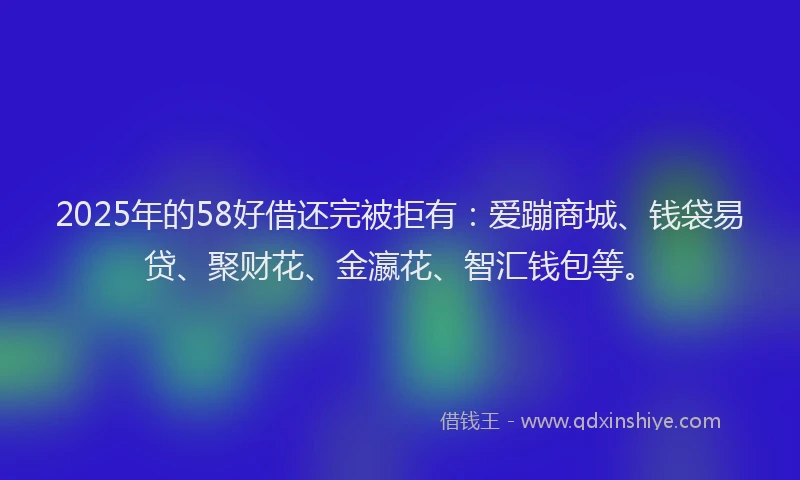2025年的58好借还完被拒有：爱蹦商城、钱袋易贷、聚财花、金瀛花、智汇钱包等。