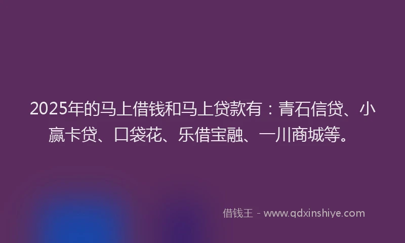2025年的马上借钱和马上贷款有:青石信贷、小赢卡贷、口袋花、乐借宝融、一川商城等。