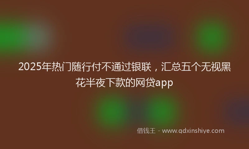 2025年热门随行付不通过银联，汇总五个无视黑花半夜下款的网贷app