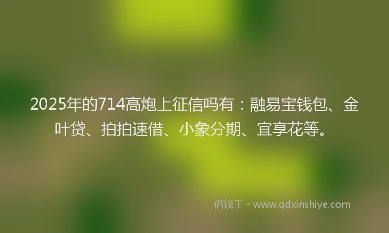 2025年的714高炮上征信吗有：融易宝钱包、金叶贷、拍拍速借、小象分期、宜享花等。