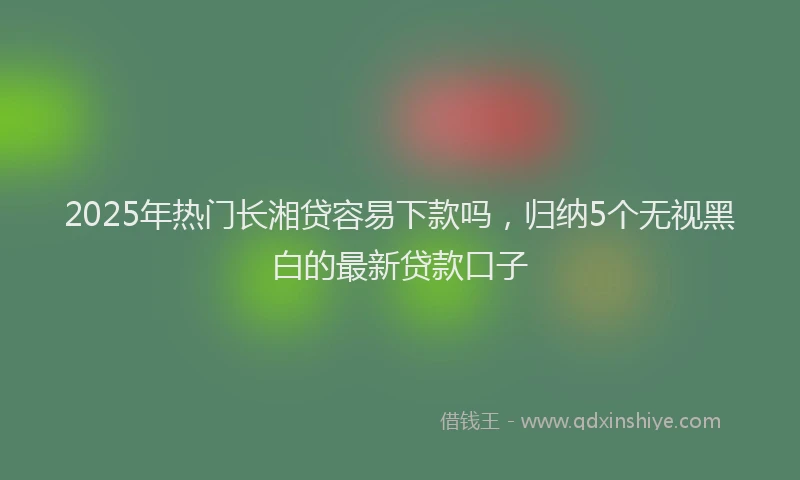2025年热门长湘贷容易下款吗，归纳5个无视黑白的最新贷款口子