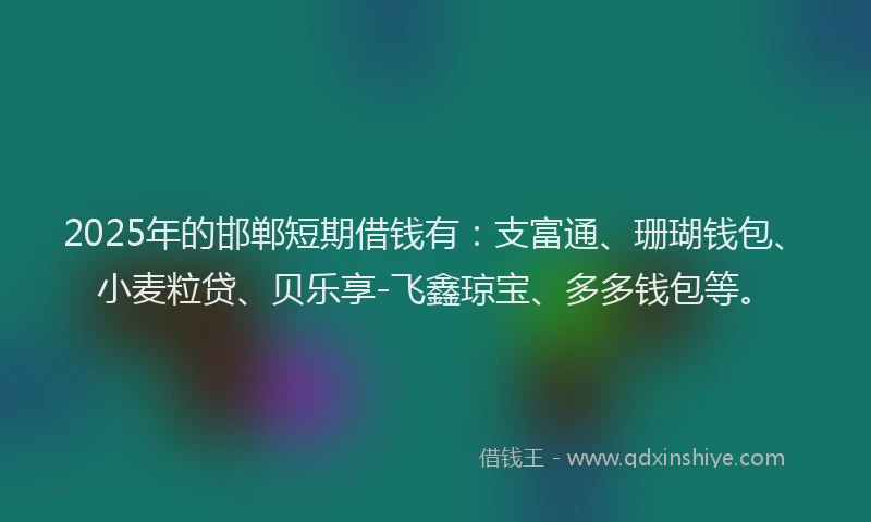 2025年的邯郸短期借钱有：支富通、珊瑚钱包、小麦粒贷、贝乐享-飞鑫琼宝、多多钱包等。
