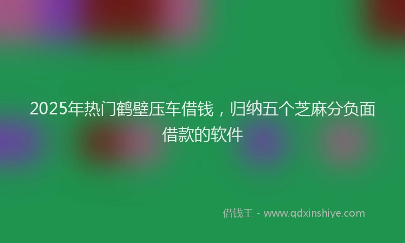 2025年热门鹤壁压车借钱，归纳五个芝麻分负面借款的软件