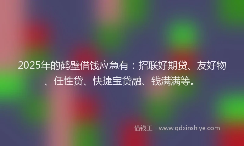 2025年的鹤壁借钱应急有：招联好期贷、友好物、任性贷、快捷宝贷融、钱满满等。