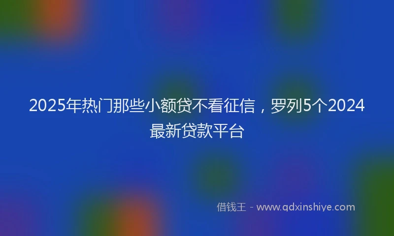 2025年热门那些小额贷不看征信，罗列5个2024最新贷款平台