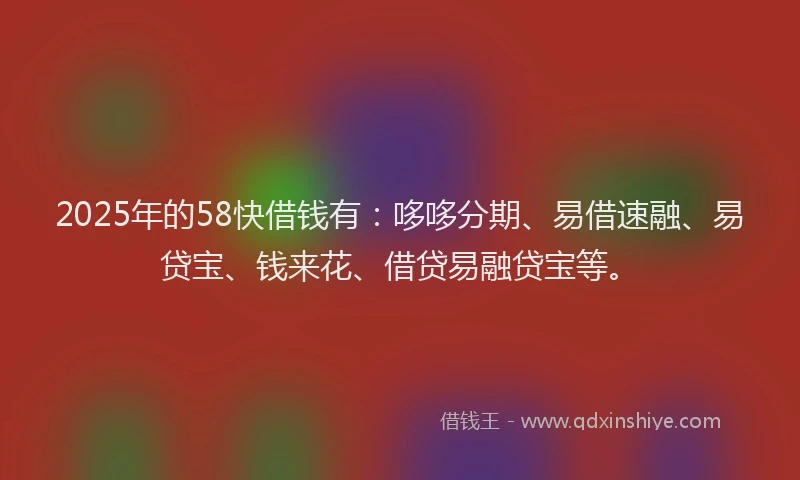 2025年的58快借钱有：哆哆分期、易借速融、易贷宝、钱来花、借贷易融贷宝等。
