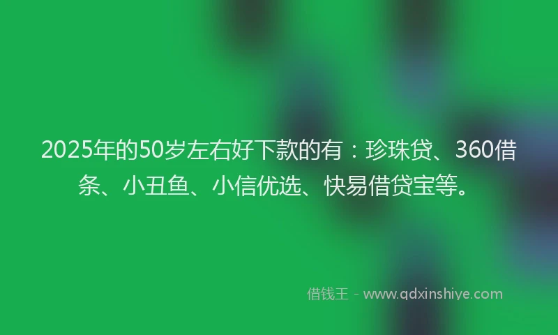 2025年的50岁左右好下款的有：珍珠贷、360借条、小丑鱼、小信优选、快易借贷宝等。