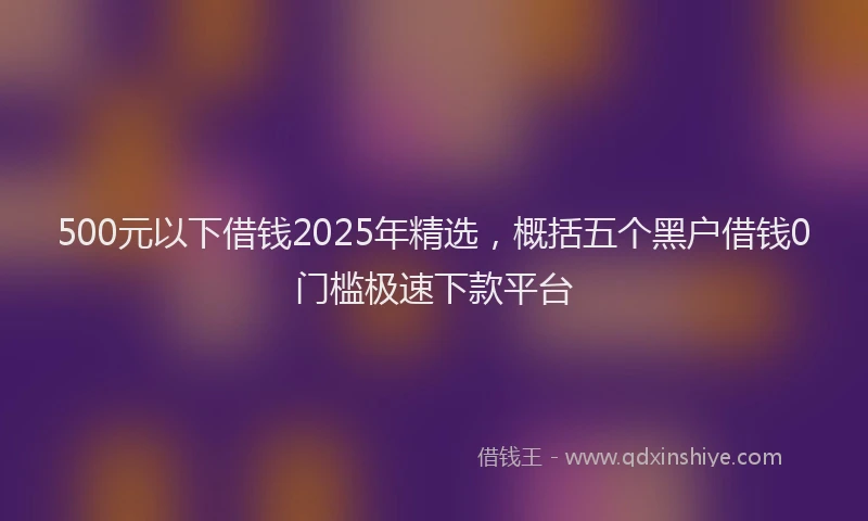 500元以下借钱2025年精选，概括五个黑户借钱0门槛极速下款平台