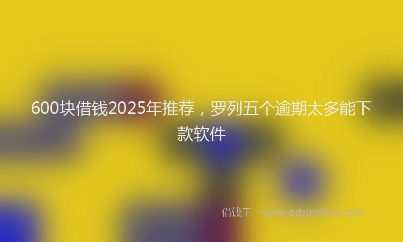 600块借钱2025年推荐，罗列五个逾期太多能下款软件