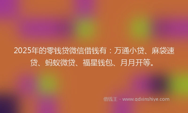 2025年的零钱贷微信借钱有：万通小贷、麻袋速贷、蚂蚁微贷、福星钱包、月月开等。