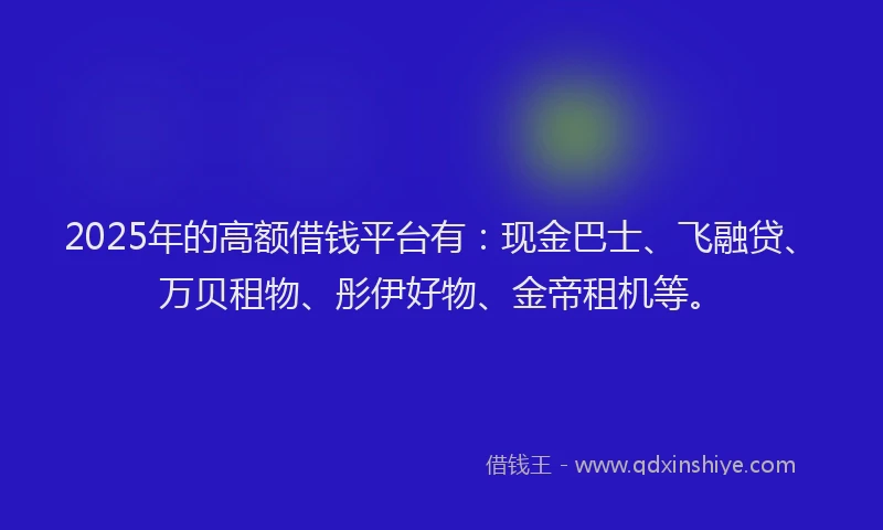 2025年的高额借钱平台有：现金巴士、飞融贷、万贝租物、彤伊好物、金帝租机等。