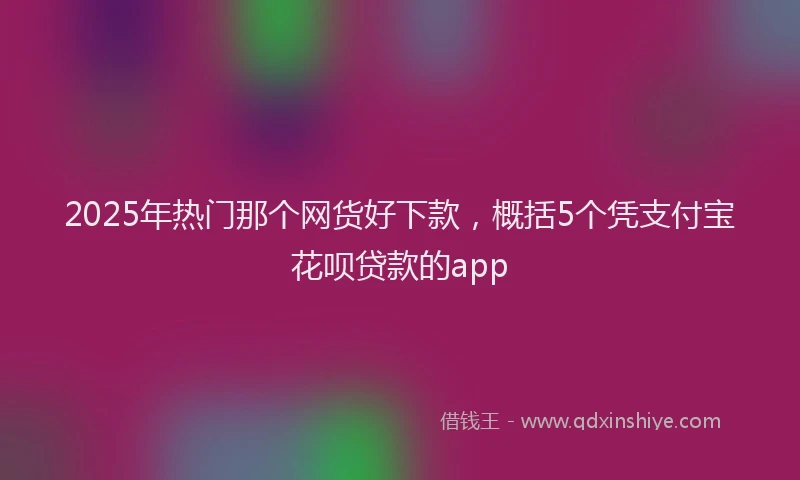 2025年热门那个网货好下款，概括5个凭支付宝花呗贷款的app