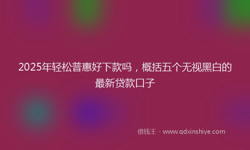2025年轻松普惠好下款吗，概括五个无视黑白的最新贷款口子