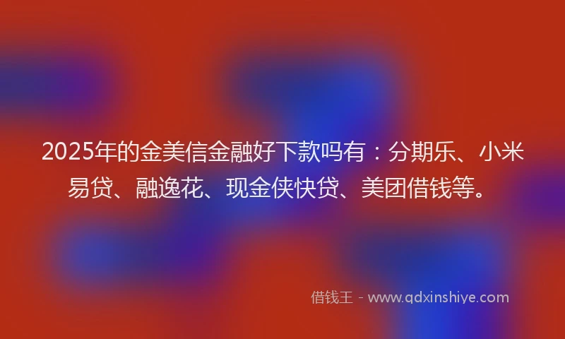 2025年的金美信金融好下款吗有:分期乐、小米易贷、融逸花、现金侠快贷、美团借钱等。