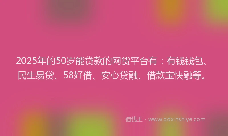 2025年的50岁能贷款的网货平台有：有钱钱包、民生易贷、58好借、安心贷融、借款宝快融等。