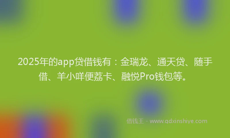 2025年的app贷借钱有：金瑞龙、通天贷、随手借、羊小咩便荔卡、融悦Pro钱包等。
