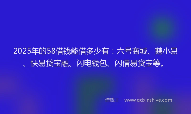 2025年的58借钱能借多少有：六号商城、鹅小易、快易贷宝融、闪电钱包、闪借易贷宝等。