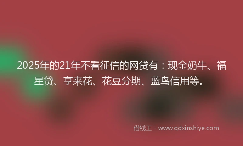 2025年的21年不看征信的网贷有：现金奶牛、福星贷、享来花、花豆分期、蓝鸟信用等。