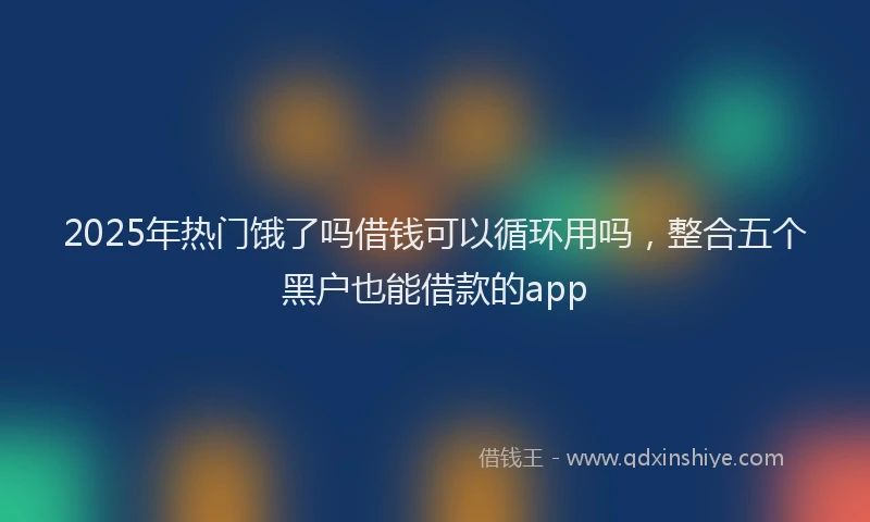 2025年热门饿了吗借钱可以循环用吗，整合五个黑户也能借款的app