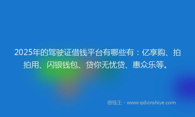 2025年的驾驶证借钱平台有哪些有：亿享购、拍拍用、闪银钱包、贷你无忧贷、惠众乐等。