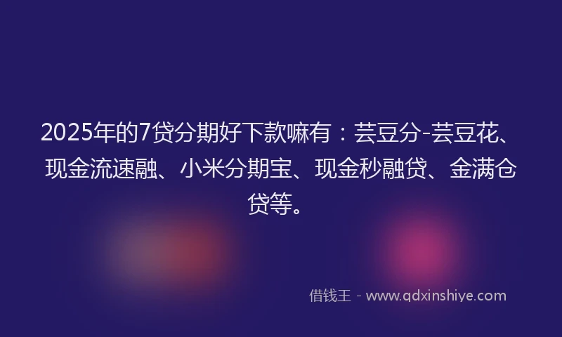 2025年的7贷分期好下款嘛有：芸豆分-芸豆花、现金流速融、小米分期宝、现金秒融贷、金满仓贷等。