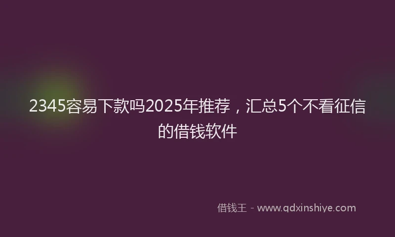 2345容易下款吗2025年推荐,汇总5个不看征信的借钱软件