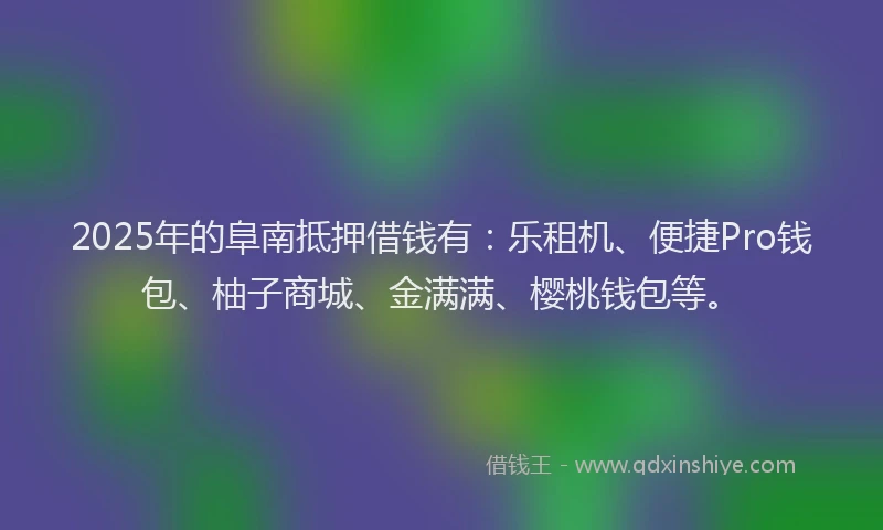 2025年的阜南抵押借钱有：乐租机、便捷Pro钱包、柚子商城、金满满、樱桃钱包等。