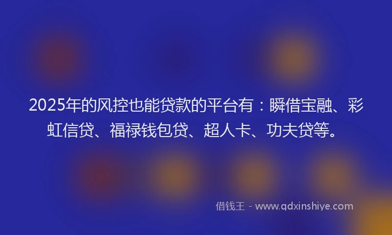 2025年的风控也能贷款的平台有：瞬借宝融、彩虹信贷、福禄钱包贷、超人卡、功夫贷等。