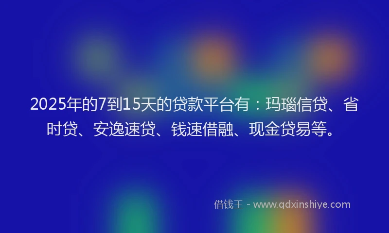 2025年的7到15天的贷款平台有：玛瑙信贷、省时贷、安逸速贷、钱速借融、现金贷易等。