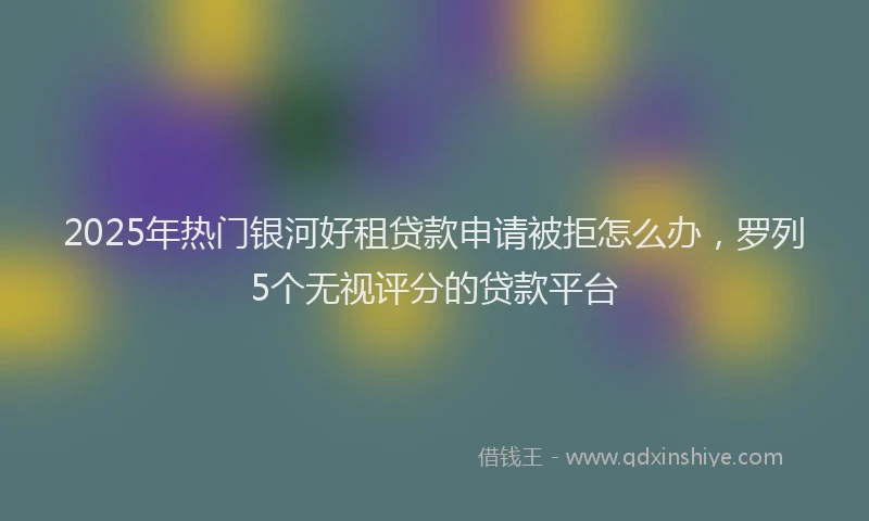 2025年热门银河好租贷款申请被拒怎么办，罗列5个无视评分的贷款平台