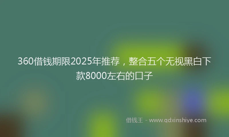 360借钱期限2025年推荐，整合五个无视黑白下款8000左右的口子