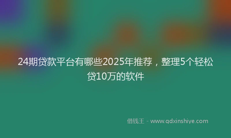 24期贷款平台有哪些2025年推荐，整理5个轻松贷10万的软件
